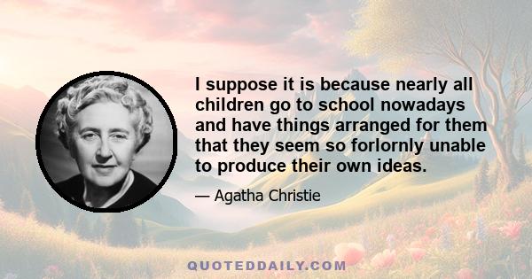 I suppose it is because nearly all children go to school nowadays and have things arranged for them that they seem so forlornly unable to produce their own ideas.