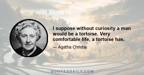 I suppose without curiosity a man would be a tortoise. Very comfortable life, a tortoise has.