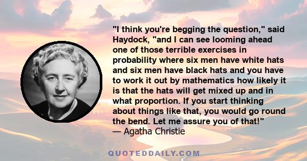 I think you're begging the question, said Haydock, and I can see looming ahead one of those terrible exercises in probability where six men have white hats and six men have black hats and you have to work it out by