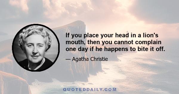 If you place your head in a lion's mouth, then you cannot complain one day if he happens to bite it off.