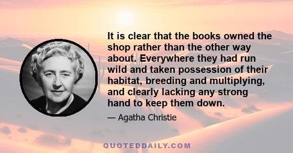 It is clear that the books owned the shop rather than the other way about. Everywhere they had run wild and taken possession of their habitat, breeding and multiplying, and clearly lacking any strong hand to keep them