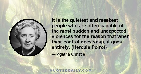 It is the quietest and meekest people who are often capable of the most sudden and unexpected violences for the reason that when their control does snap, it goes entirely. (Hercule Poirot)