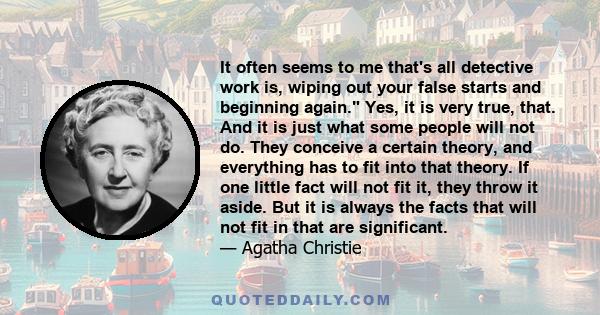 It often seems to me that's all detective work is, wiping out your false starts and beginning again. Yes, it is very true, that. And it is just what some people will not do. They conceive a certain theory, and