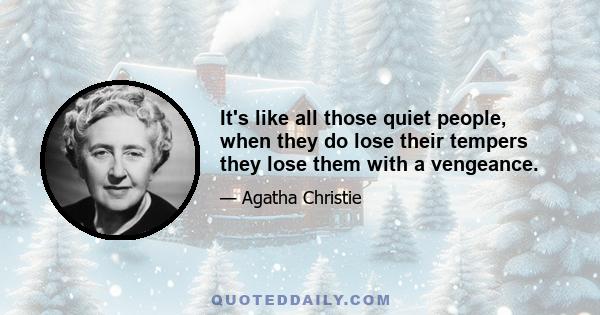 It's like all those quiet people, when they do lose their tempers they lose them with a vengeance.