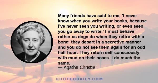 Many friends have said to me, 'I never know when you write your books, because I've never seen you writing, or even seen you go away to write.' I must behave rather as dogs do when they retire with a bone; they depart