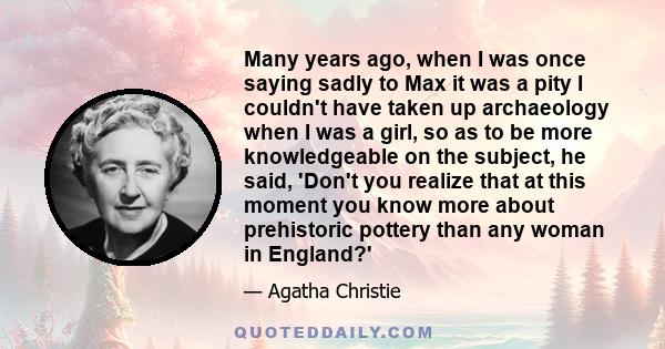 Many years ago, when I was once saying sadly to Max it was a pity I couldn't have taken up archaeology when I was a girl, so as to be more knowledgeable on the subject, he said, 'Don't you realize that at this moment