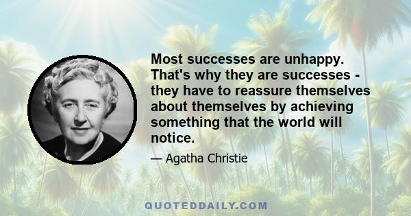 Most successes are unhappy. That's why they are successes - they have to reassure themselves about themselves by achieving something that the world will notice.