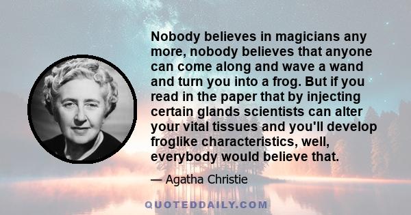 Nobody believes in magicians any more, nobody believes that anyone can come along and wave a wand and turn you into a frog. But if you read in the paper that by injecting certain glands scientists can alter your vital