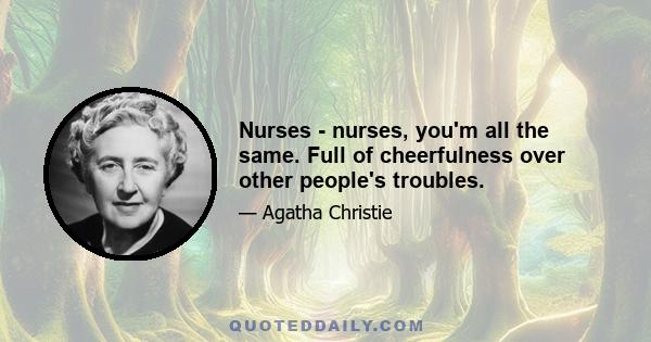 Nurses - nurses, you'm all the same. Full of cheerfulness over other people's troubles.