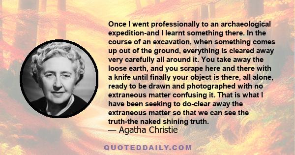 Once I went professionally to an archaeological expedition-and I learnt something there. In the course of an excavation, when something comes up out of the ground, everything is cleared away very carefully all around