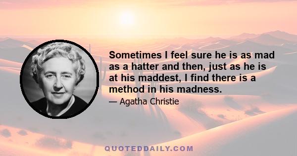 Sometimes I feel sure he is as mad as a hatter and then, just as he is at his maddest, I find there is a method in his madness.