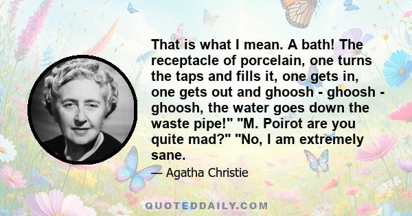 That is what I mean. A bath! The receptacle of porcelain, one turns the taps and fills it, one gets in, one gets out and ghoosh - ghoosh - ghoosh, the water goes down the waste pipe! M. Poirot are you quite mad? No, I