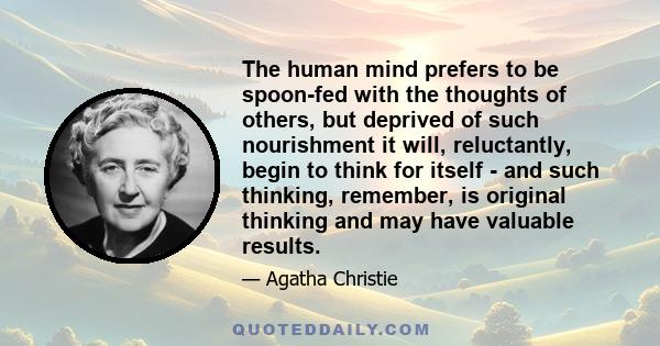 The human mind prefers to be spoon-fed with the thoughts of others, but deprived of such nourishment it will, reluctantly, begin to think for itself - and such thinking, remember, is original thinking and may have