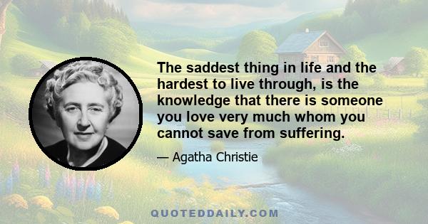 The saddest thing in life and the hardest to live through, is the knowledge that there is someone you love very much whom you cannot save from suffering.