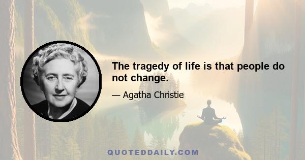 The tragedy of life is that people do not change.