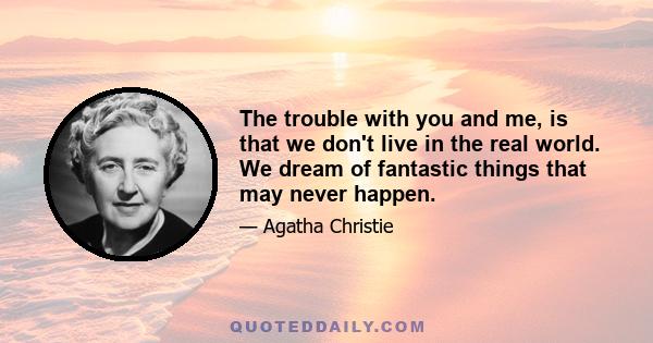 The trouble with you and me, is that we don't live in the real world. We dream of fantastic things that may never happen.