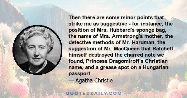 Then there are some minor points that strike me as suggestive - for instance, the position of Mrs. Hubbard's sponge bag, the name of Mrs. Armstrong's mother, the detective methods of Mr. Hardman, the suggestion of Mr.