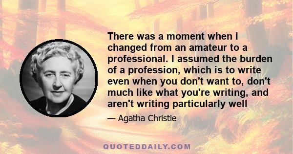 There was a moment when I changed from an amateur to a professional. I assumed the burden of a profession, which is to write even when you don't want to, don't much like what you're writing, and aren't writing