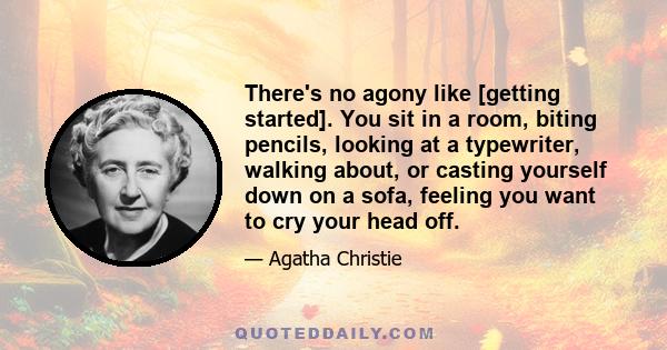 There's no agony like [getting started]. You sit in a room, biting pencils, looking at a typewriter, walking about, or casting yourself down on a sofa, feeling you want to cry your head off.