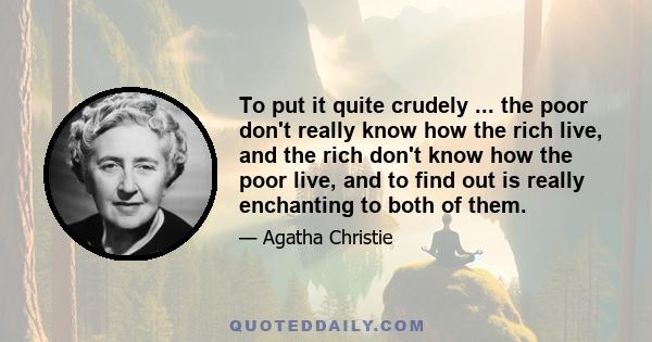 To put it quite crudely ... the poor don't really know how the rich live, and the rich don't know how the poor live, and to find out is really enchanting to both of them.