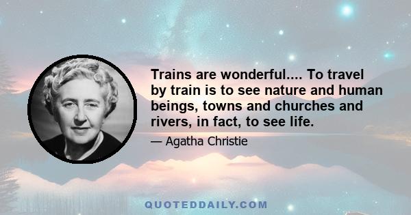 Trains are wonderful.... To travel by train is to see nature and human beings, towns and churches and rivers, in fact, to see life.