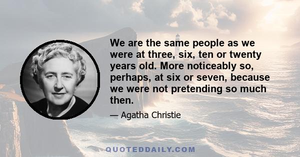 We are the same people as we were at three, six, ten or twenty years old. More noticeably so, perhaps, at six or seven, because we were not pretending so much then.