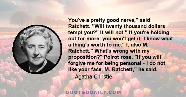 You've a pretty good nerve, said Ratchett. Will twenty thousand dollars tempt you? It will not. If you're holding out for more, you won't get it. I know what a thing's worth to me. I, also M. Ratchett. What's wrong with 