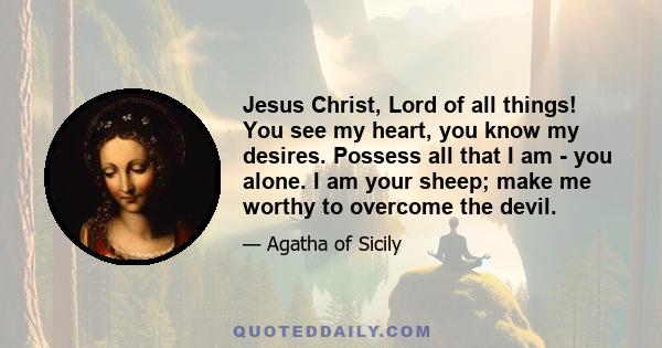 Jesus Christ, Lord of all things! You see my heart, you know my desires. Possess all that I am - you alone. I am your sheep; make me worthy to overcome the devil.