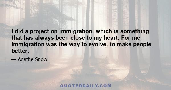 I did a project on immigration, which is something that has always been close to my heart. For me, immigration was the way to evolve, to make people better.