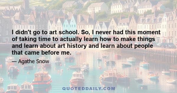 I didn't go to art school. So, I never had this moment of taking time to actually learn how to make things and learn about art history and learn about people that came before me.