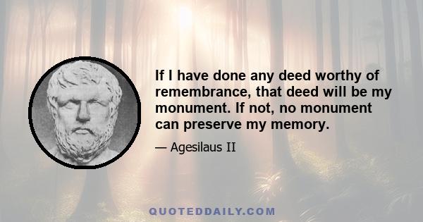 If I have done any deed worthy of remembrance, that deed will be my monument. If not, no monument can preserve my memory.