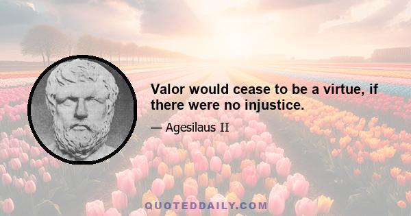 Valor would cease to be a virtue, if there were no injustice.