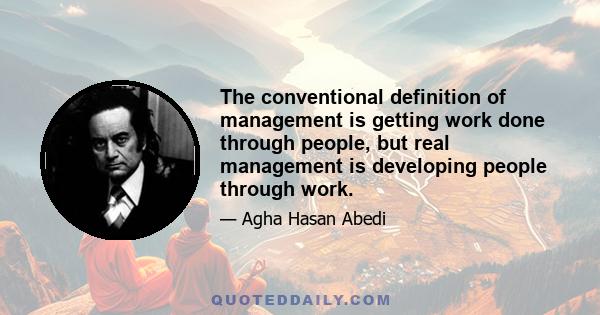 The conventional definition of management is getting work done through people, but real management is developing people through work.