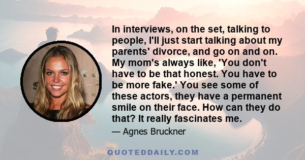 In interviews, on the set, talking to people, I'll just start talking about my parents' divorce, and go on and on. My mom's always like, 'You don't have to be that honest. You have to be more fake.' You see some of