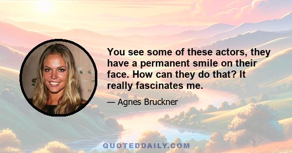You see some of these actors, they have a permanent smile on their face. How can they do that? It really fascinates me.