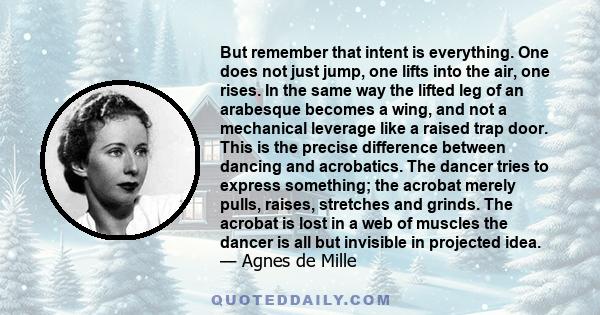 But remember that intent is everything. One does not just jump, one lifts into the air, one rises. In the same way the lifted leg of an arabesque becomes a wing, and not a mechanical leverage like a raised trap door.