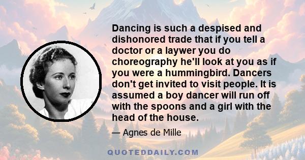 Dancing is such a despised and dishonored trade that if you tell a doctor or a laywer you do choreography he'll look at you as if you were a hummingbird. Dancers don't get invited to visit people. It is assumed a boy