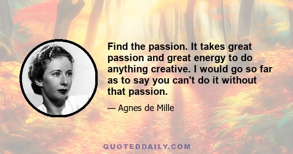 Find the passion. It takes great passion and great energy to do anything creative. I would go so far as to say you can't do it without that passion.