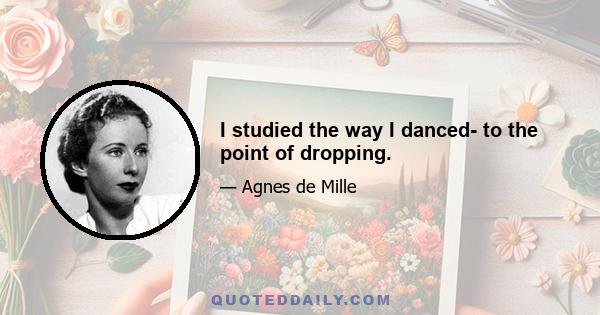 I studied the way I danced- to the point of dropping.