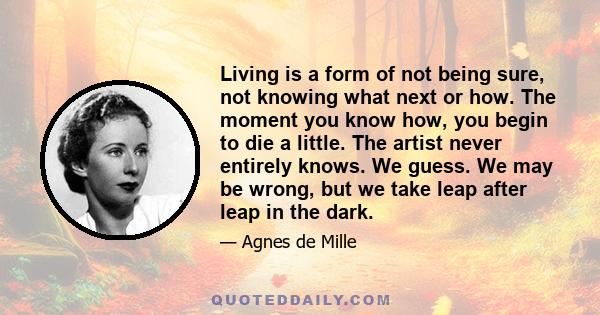 Living is a form of not being sure, not knowing what next or how. The moment you know how, you begin to die a little. The artist never entirely knows. We guess. We may be wrong, but we take leap after leap in the dark.