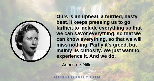 Ours is an upbeat, a hurried, hasty beat. It keeps pressing us to go farther, to include everything so that we can savor everything, so that we can know everything, so that we will miss nothing. Partly it's greed, but