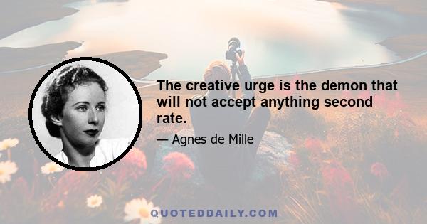 The creative urge is the demon that will not accept anything second rate.