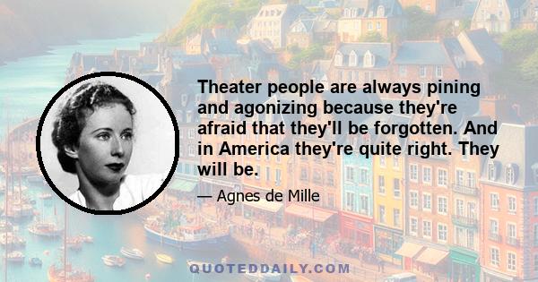 Theater people are always pining and agonizing because they're afraid that they'll be forgotten. And in America they're quite right. They will be.