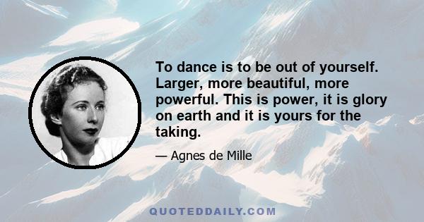 To dance is to be out of yourself. Larger, more beautiful, more powerful. This is power, it is glory on earth and it is yours for the taking.