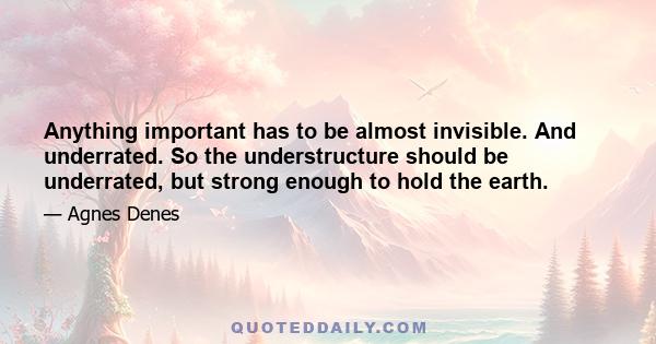 Anything important has to be almost invisible. And underrated. So the understructure should be underrated, but strong enough to hold the earth.