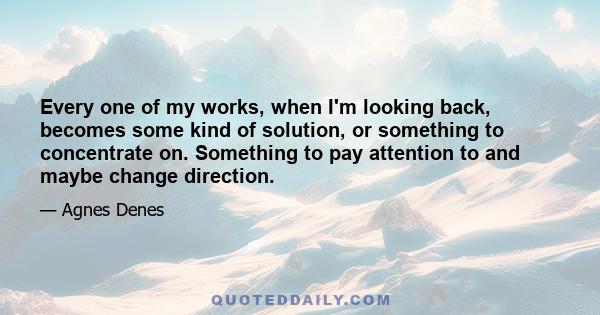 Every one of my works, when I'm looking back, becomes some kind of solution, or something to concentrate on. Something to pay attention to and maybe change direction.