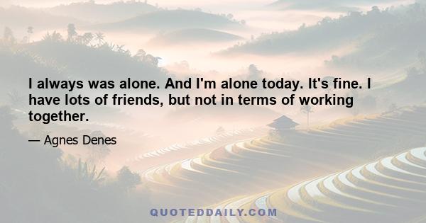 I always was alone. And I'm alone today. It's fine. I have lots of friends, but not in terms of working together.