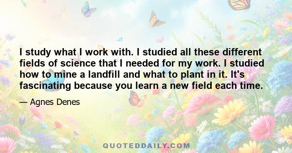 I study what I work with. I studied all these different fields of science that I needed for my work. I studied how to mine a landfill and what to plant in it. It's fascinating because you learn a new field each time.