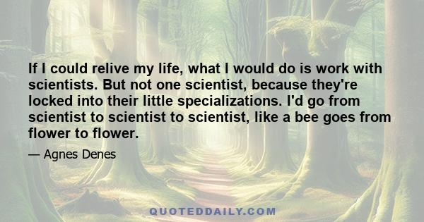 If I could relive my life, what I would do is work with scientists. But not one scientist, because they're locked into their little specializations. I'd go from scientist to scientist to scientist, like a bee goes from