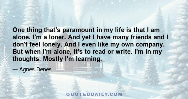 One thing that's paramount in my life is that I am alone. I'm a loner. And yet I have many friends and I don't feel lonely. And I even like my own company. But when I'm alone, it's to read or write. I'm in my thoughts.